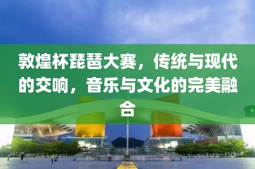 敦煌杯琵琶大赛，传统与现代的交响，音乐与文化的完美融合