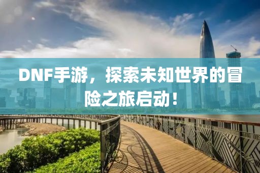 DNF手游，探索未知世界的冒险之旅启动！