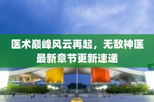 医术巅峰风云再起，无敌神医最新章节更新速递