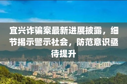 宜兴诈骗案最新进展披露，细节揭示警示社会，防范意识亟待提升