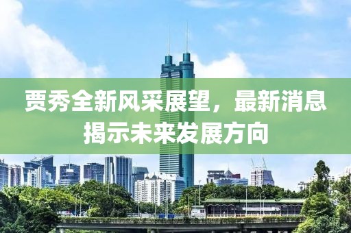 贾秀全新风采展望，最新消息揭示未来发展方向