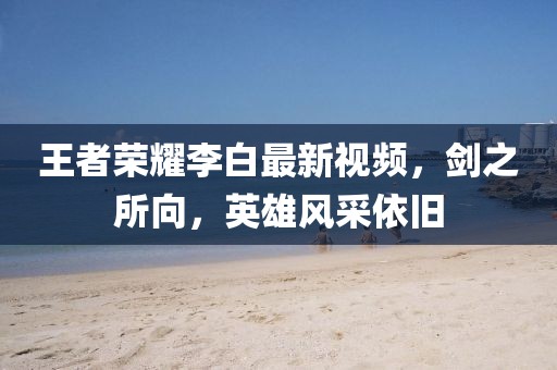 王者荣耀李白最新视频，剑之所向，英雄风采依旧