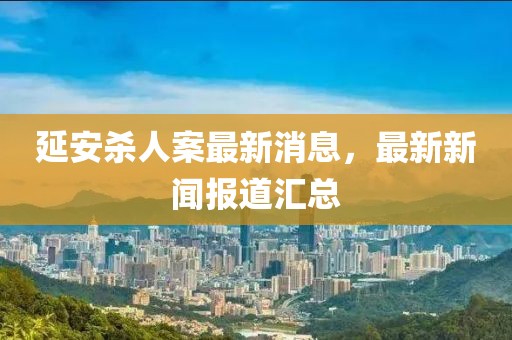 延安杀人案最新消息，最新新闻报道汇总