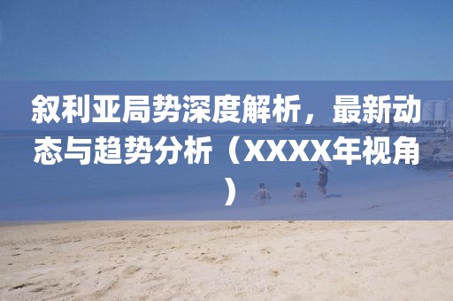 叙利亚局势深度解析，最新动态与趋势分析（XXXX年视角）