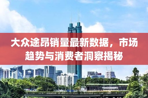 大众途昂销量最新数据，市场趋势与消费者洞察揭秘