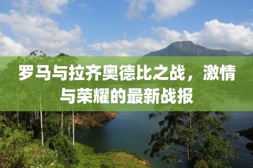 罗马与拉齐奥德比之战，激情与荣耀的最新战报