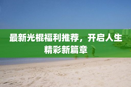 最新光棍福利推荐，开启人生精彩新篇章