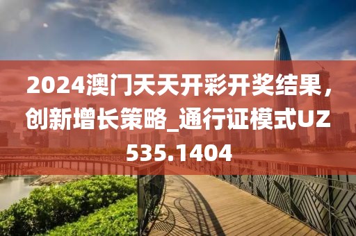 2024澳门天天开彩开奖结果，创新增长策略_通行证模式UZ535.1404