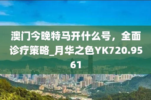 澳门今晚特马开什么号，全面诊疗策略_月华之色YK720.9561