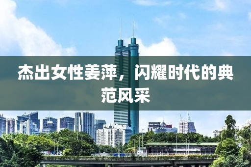 杰出女性姜萍，闪耀时代的典范风采
