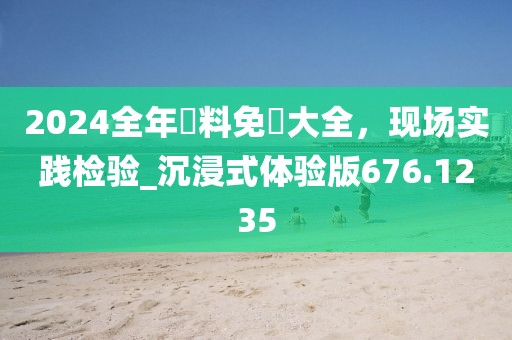 2024全年資料免費大全，现场实践检验_沉浸式体验版676.1235