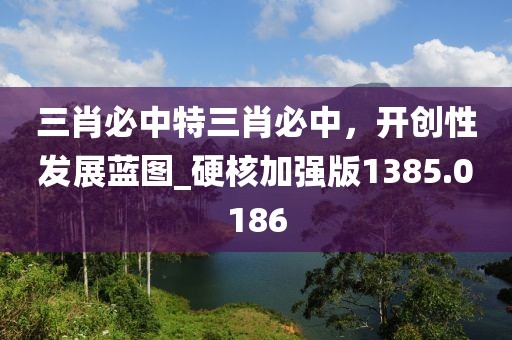三肖必中特三肖必中，开创性发展蓝图_硬核加强版1385.0186