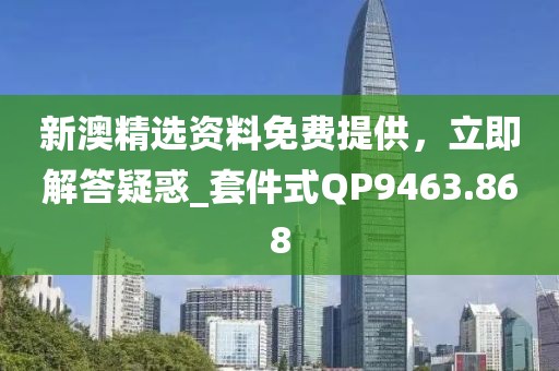 新澳精选资料免费提供，立即解答疑惑_套件式QP9463.868