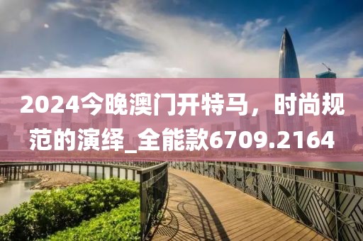 2024今晚澳门开特马，时尚规范的演绎_全能款6709.2164