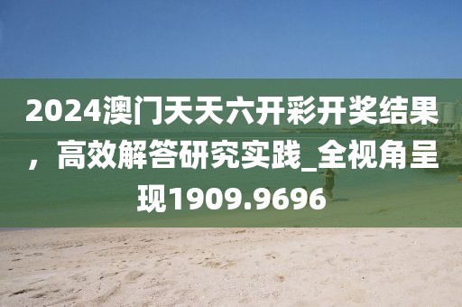 2024澳门天天六开彩开奖结果，高效解答研究实践_全视角呈现1909.9696