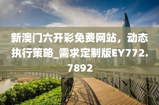 新澳门六开彩免费网站，动态执行策略_需求定制版EY772.7892