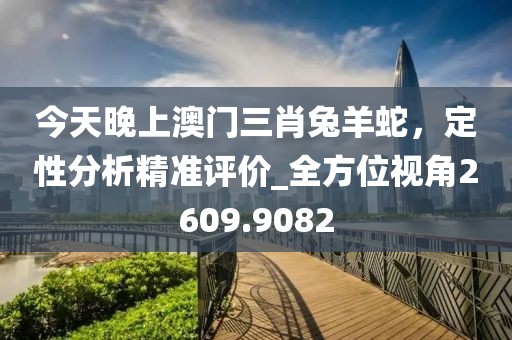 今天晚上澳门三肖兔羊蛇，定性分析精准评价_全方位视角2609.9082
