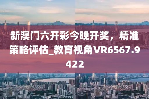 新澳门六开彩今晚开奖，精准策略评估_教育视角VR6567.9422