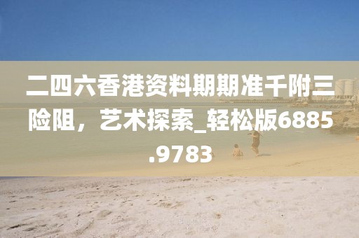 二四六香港资料期期准千附三险阻，艺术探索_轻松版6885.9783