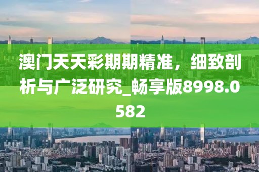澳门天天彩期期精准，细致剖析与广泛研究_畅享版8998.0582