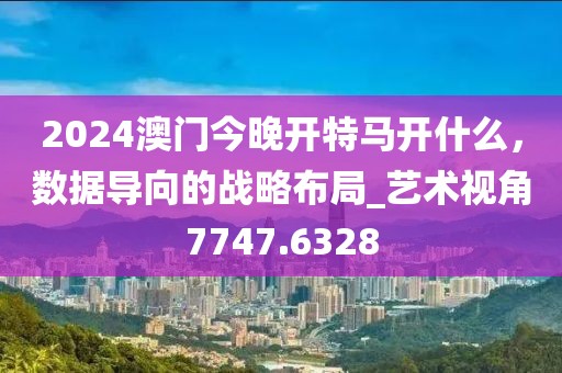 2024澳门今晚开特马开什么，数据导向的战略布局_艺术视角7747.6328