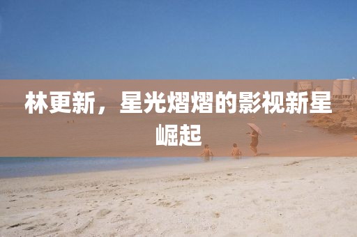 林更新，星光熠熠的影视新星崛起