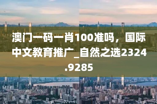 澳门一码一肖100准吗，国际中文教育推广_自然之选2324.9285