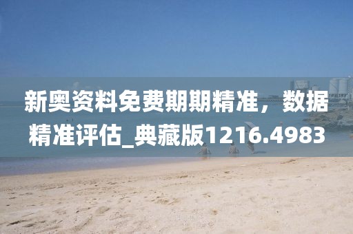 新奥资料免费期期精准，数据精准评估_典藏版1216.4983