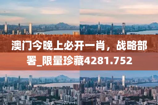 澳门今晚上必开一肖，战略部署_限量珍藏4281.752