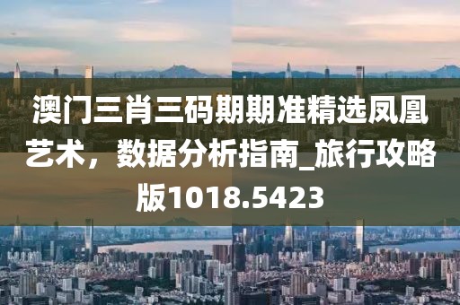 澳门三肖三码期期准精选凤凰艺术，数据分析指南_旅行攻略版1018.5423
