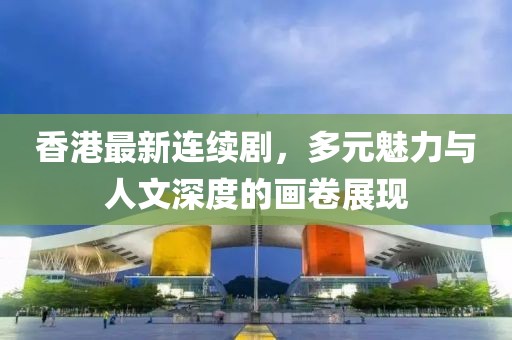 香港最新连续剧，多元魅力与人文深度的画卷展现
