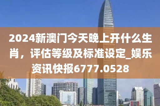 2024新澳门今天晚上开什么生肖，评估等级及标准设定_娱乐资讯快报6777.0528