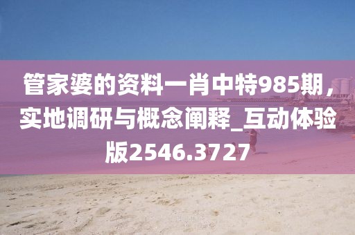 管家婆的资料一肖中特985期，实地调研与概念阐释_互动体验版2546.3727