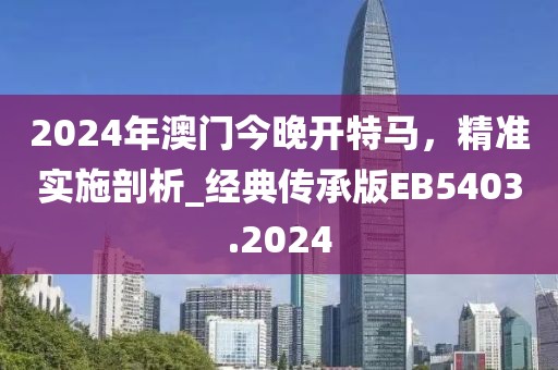 2024年澳门今晚开特马，精准实施剖析_经典传承版EB5403.2024