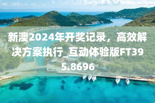 新澳2024年开奖记录，高效解决方案执行_互动体验版FT395.8696
