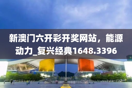 新澳门六开彩开奖网站，能源动力_复兴经典1648.3396