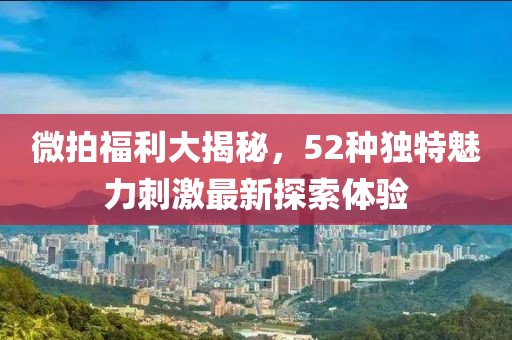 微拍福利大揭秘，52种独特魅力刺激最新探索体验