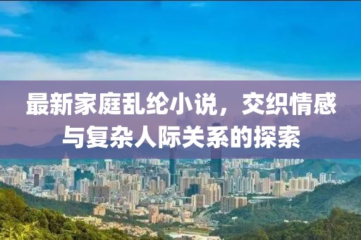 最新家庭乱纶小说，交织情感与复杂人际关系的探索