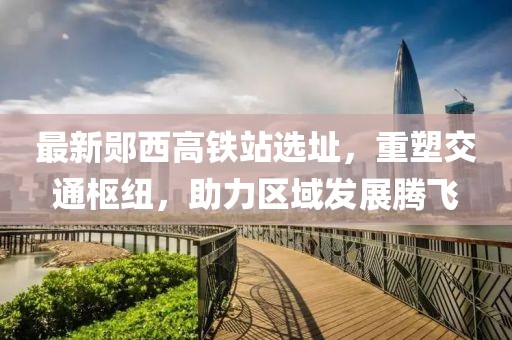 最新郧西高铁站选址，重塑交通枢纽，助力区域发展腾飞