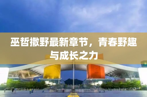 巫哲撒野最新章节，青春野趣与成长之力