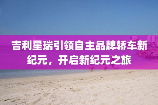 吉利星瑞引领自主品牌轿车新纪元，开启新纪元之旅