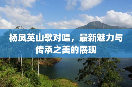 杨凤英山歌对唱，最新魅力与传承之美的展现