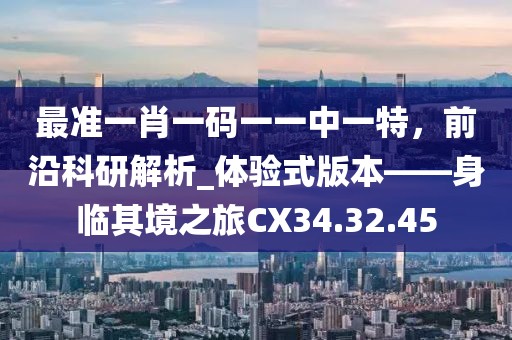 最准一肖一码一一中一特，前沿科研解析_体验式版本——身临其境之旅CX34.32.45