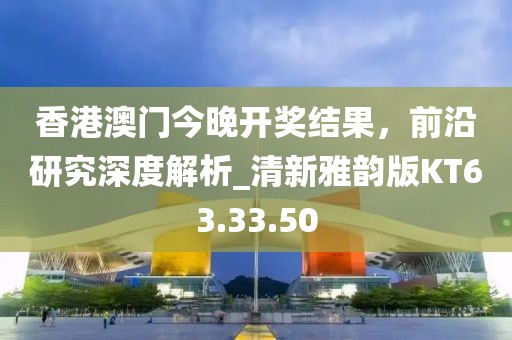 香港澳门今晚开奖结果，前沿研究深度解析_清新雅韵版KT63.33.50