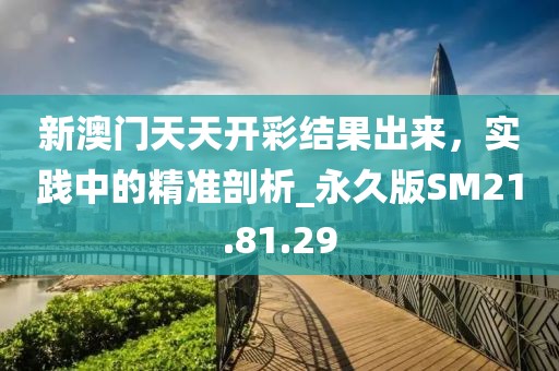 新澳门天天开彩结果出来，实践中的精准剖析_永久版SM21.81.29