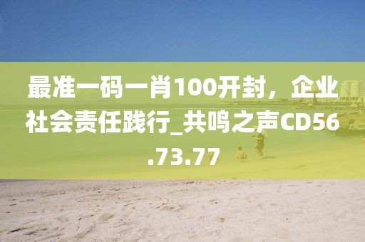 最准一码一肖100开封，企业社会责任践行_共鸣之声CD56.73.77