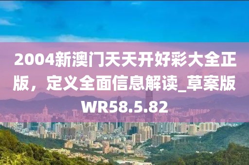 2004新澳门天天开好彩大全正版，定义全面信息解读_草案版WR58.5.82