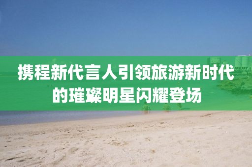 携程新代言人引领旅游新时代的璀璨明星闪耀登场