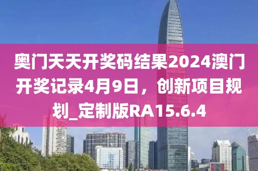奥门天天开奖码结果2024澳门开奖记录4月9日，创新项目规划_定制版RA15.6.4