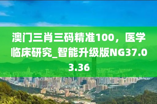 澳门三肖三码精准100，医学临床研究_智能升级版NG37.03.36